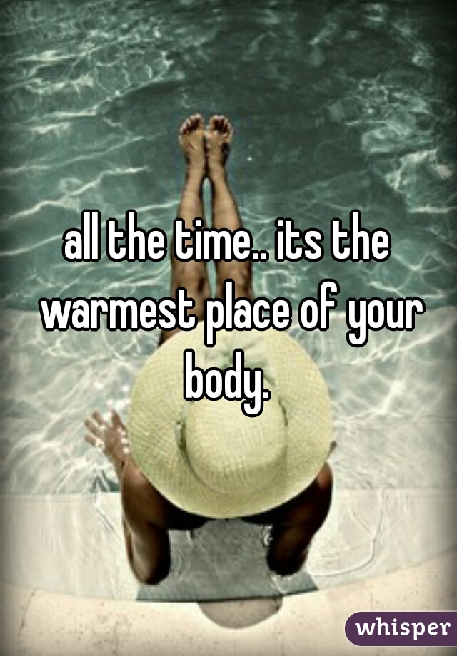 all the time.. its the warmest place of your body. 