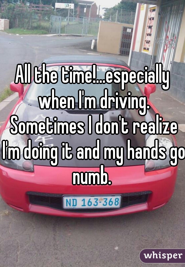 All the time!...especially when I'm driving. Sometimes I don't realize I'm doing it and my hands go numb. 