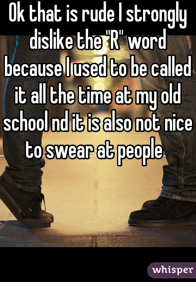 Ok that is rude I strongly dislike the "R" word because I used to be called it all the time at my old school nd it is also not nice to swear at people  