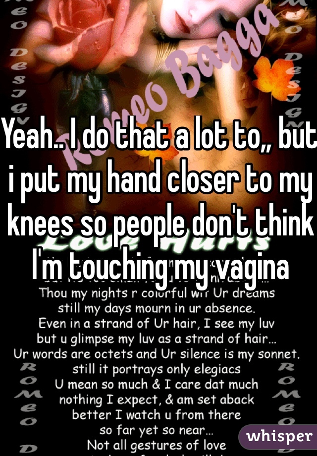 Yeah.. I do that a lot to,, but i put my hand closer to my knees so people don't think I'm touching my vagina 