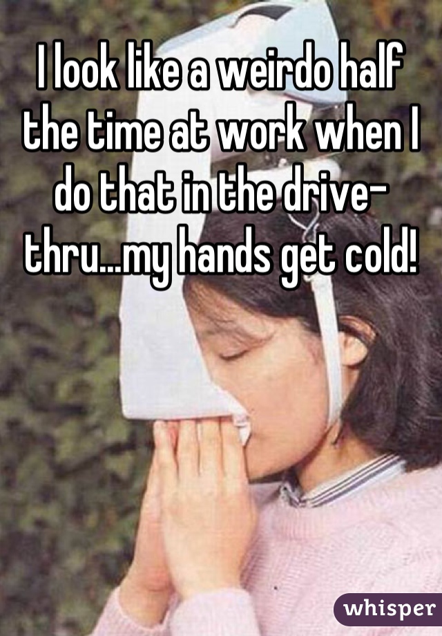 I look like a weirdo half the time at work when I do that in the drive-thru...my hands get cold!