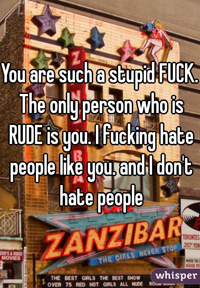 You are such a stupid FUCK. The only person who is RUDE is you. I fucking hate people like you. and I don't hate people