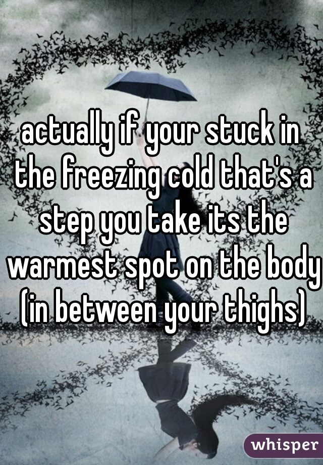 actually if your stuck in the freezing cold that's a step you take its the warmest spot on the body (in between your thighs)