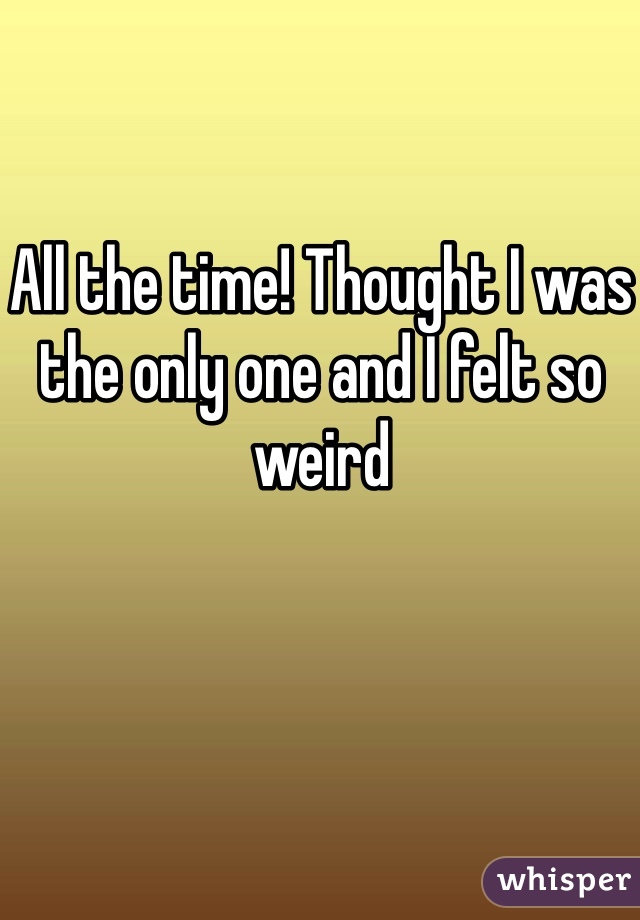 All the time! Thought I was the only one and I felt so weird 