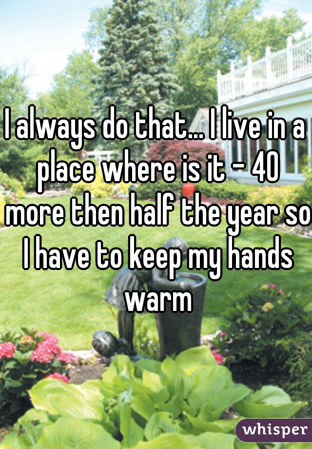 I always do that... I live in a place where is it - 40 more then half the year so I have to keep my hands warm