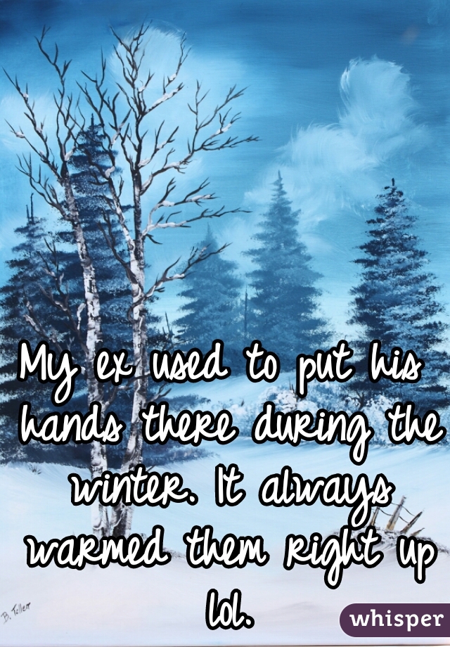 My ex used to put his hands there during the winter. It always warmed them right up lol.