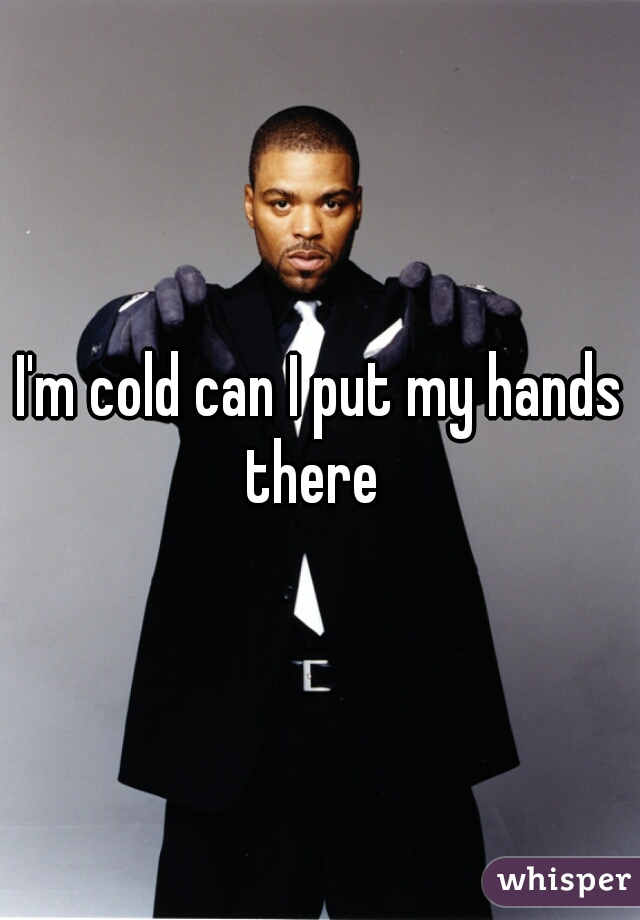 I'm cold can I put my hands there  