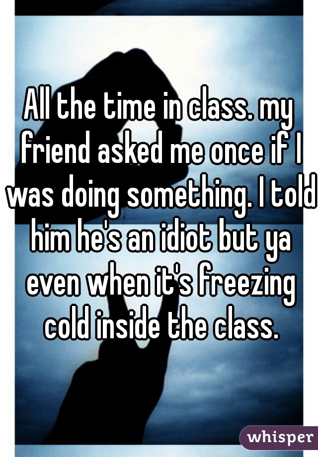 All the time in class. my friend asked me once if I was doing something. I told him he's an idiot but ya even when it's freezing cold inside the class.