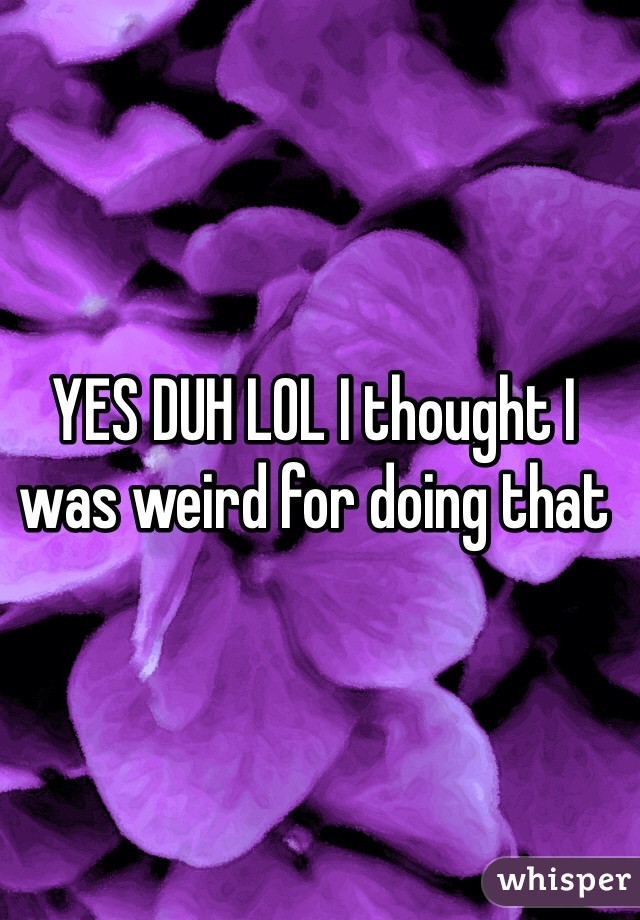 YES DUH LOL I thought I was weird for doing that 