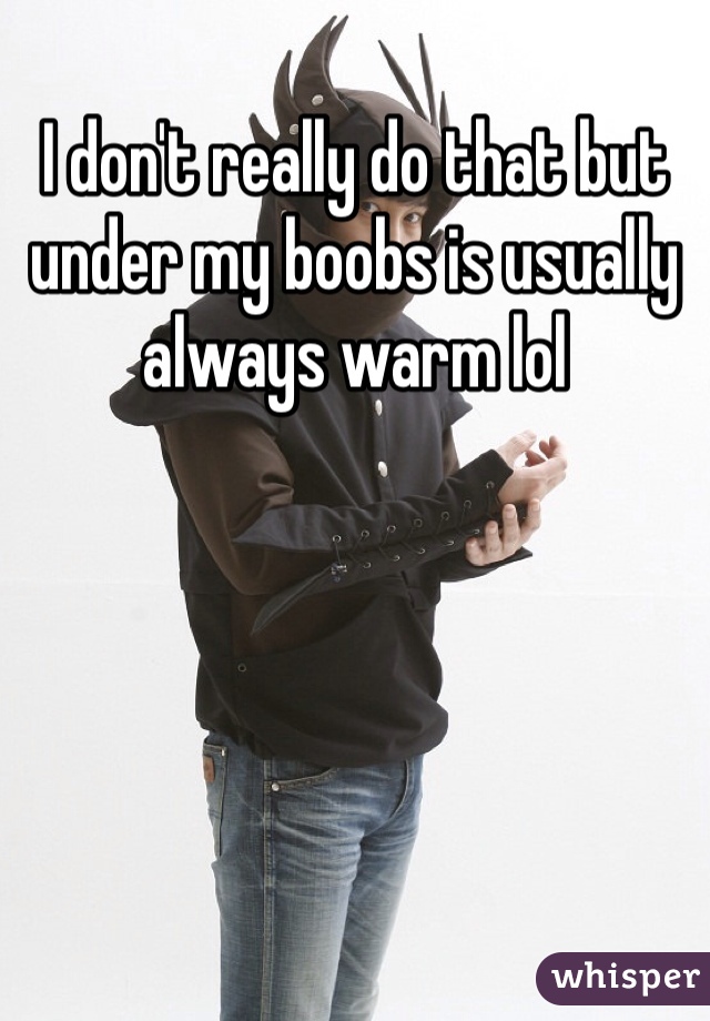 I don't really do that but under my boobs is usually always warm lol