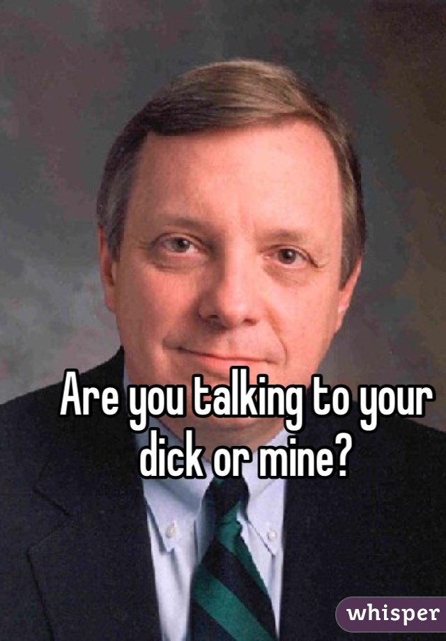 Are you talking to your dick or mine?