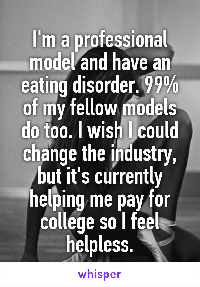 I'm a professional model and have an eating disorder. 99% of my fellow models do too. I wish I could change the industry, but it's currently helping me pay for college so I feel helpless.