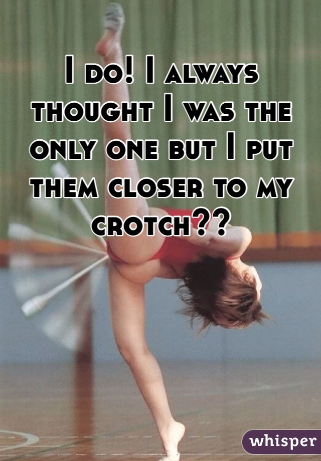 I do! I always thought I was the only one but I put them closer to my crotch??