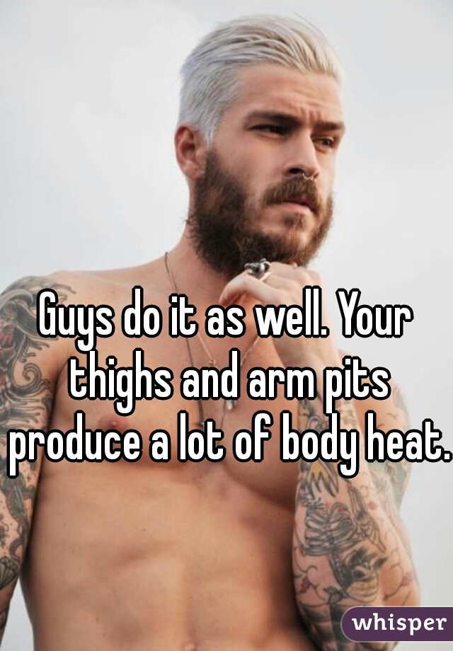 Guys do it as well. Your thighs and arm pits produce a lot of body heat.