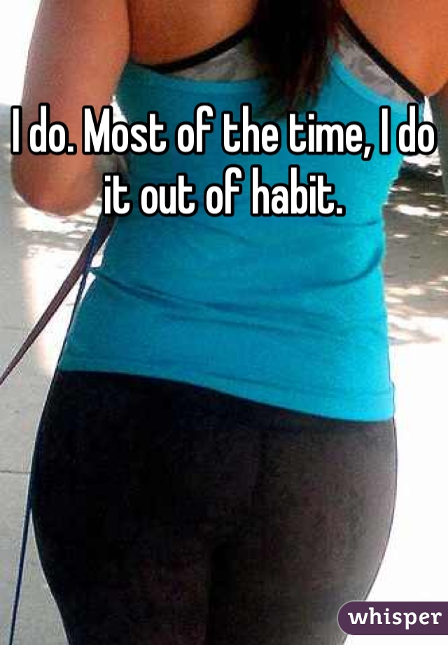 I do. Most of the time, I do it out of habit.