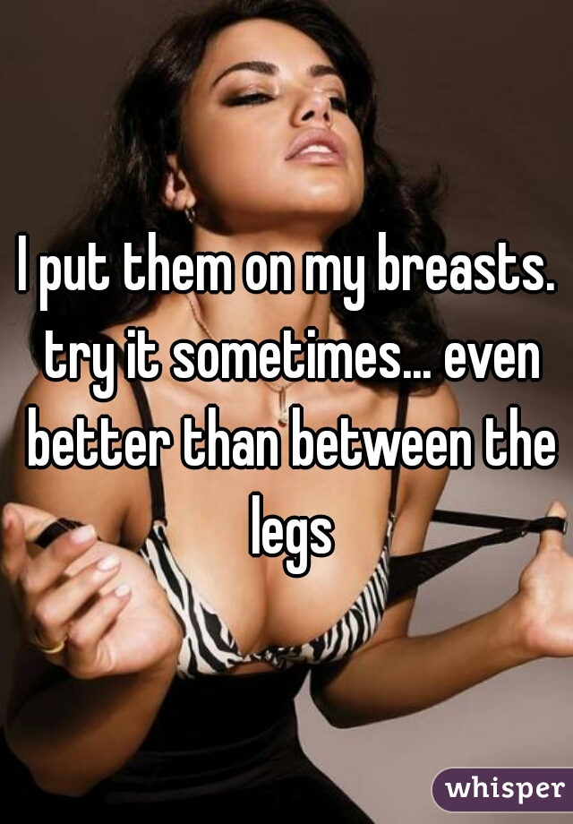 I put them on my breasts. try it sometimes... even better than between the legs