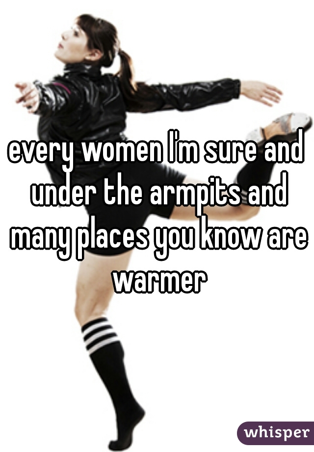 every women I'm sure and under the armpits and many places you know are warmer