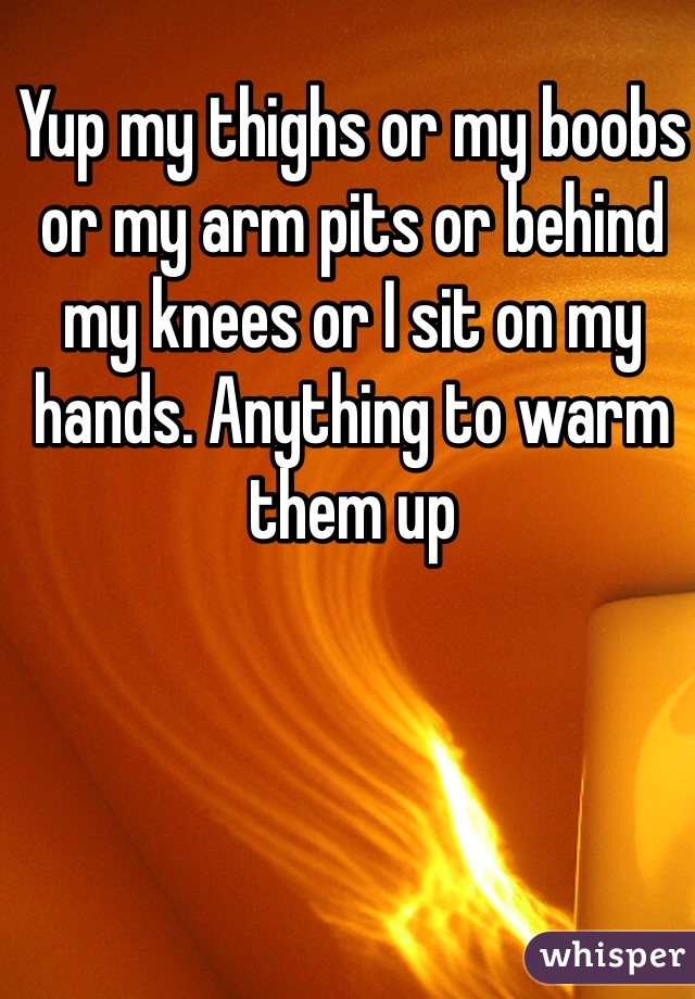 Yup my thighs or my boobs or my arm pits or behind my knees or I sit on my hands. Anything to warm them up