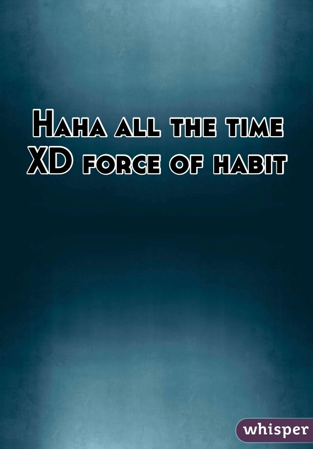 Haha all the time XD force of habit 