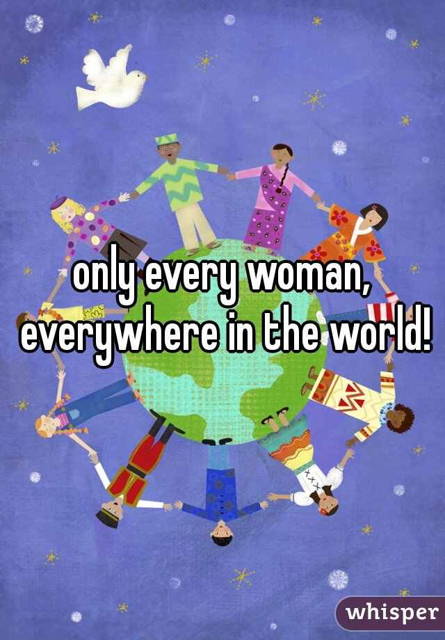 only every woman, everywhere in the world!