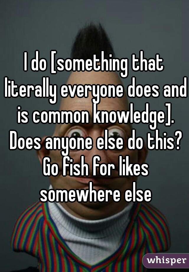 I do [something that literally everyone does and is common knowledge]. Does anyone else do this? Go fish for likes somewhere else