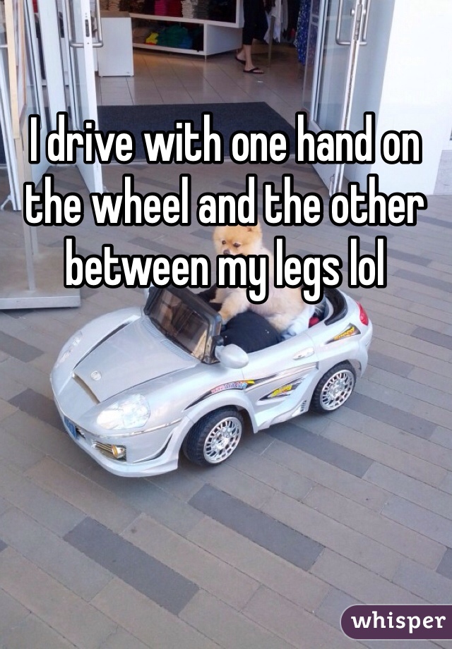 I drive with one hand on the wheel and the other between my legs lol