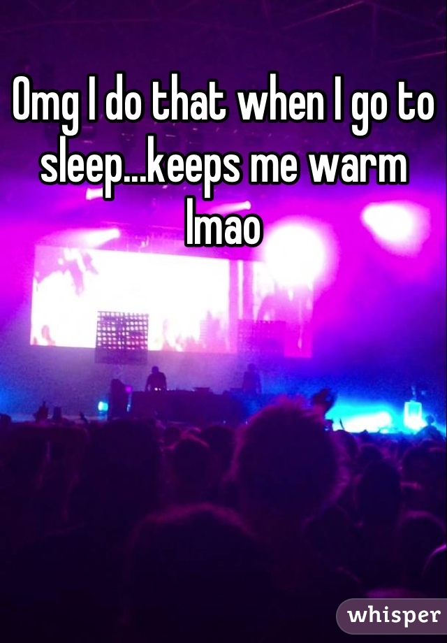 Omg I do that when I go to sleep...keeps me warm lmao