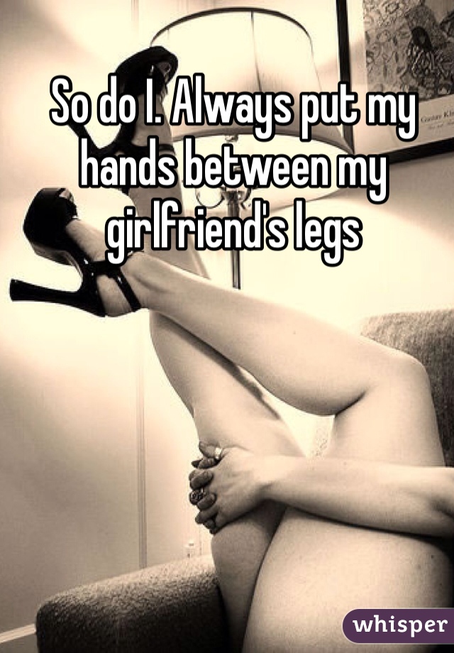 So do I. Always put my hands between my girlfriend's legs