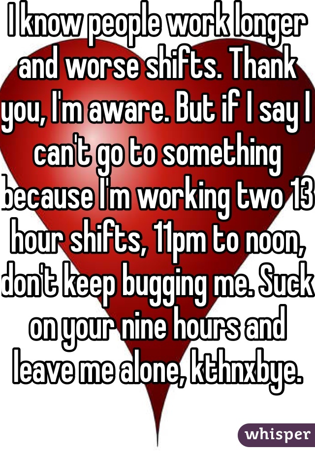 I know people work longer and worse shifts. Thank you, I'm aware. But if I say I can't go to something because I'm working two 13 hour shifts, 11pm to noon, don't keep bugging me. Suck on your nine hours and leave me alone, kthnxbye.
