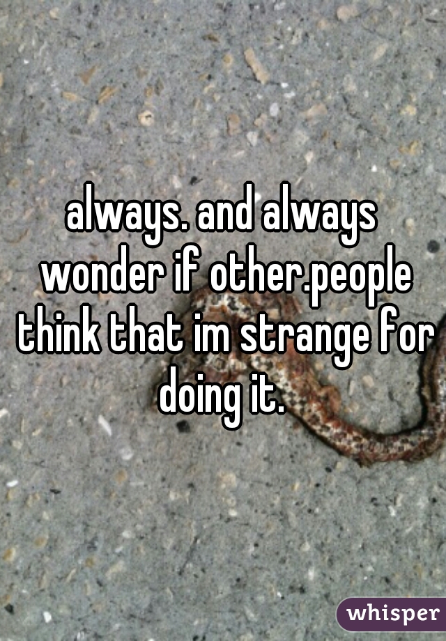 always. and always wonder if other.people think that im strange for doing it. 