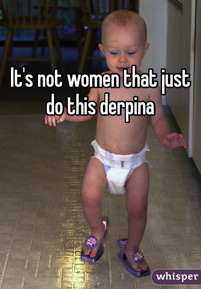 It's not women that just do this derpina 