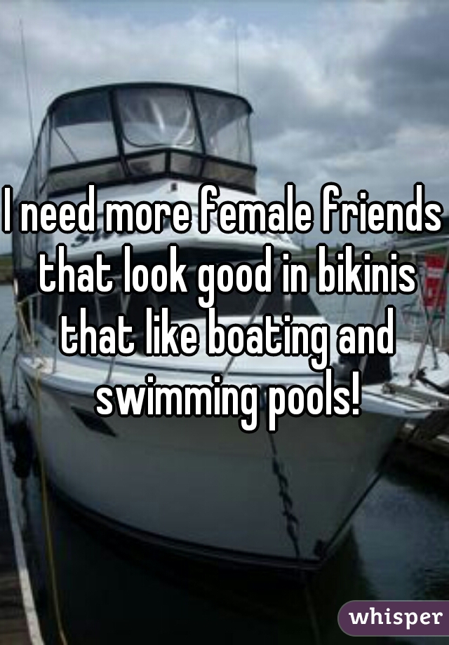 I need more female friends that look good in bikinis that like boating and swimming pools!