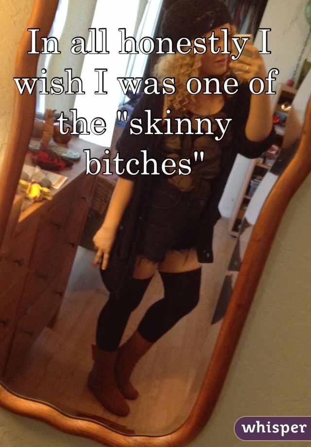  In all honestly I wish I was one of the "skinny bitches" 


