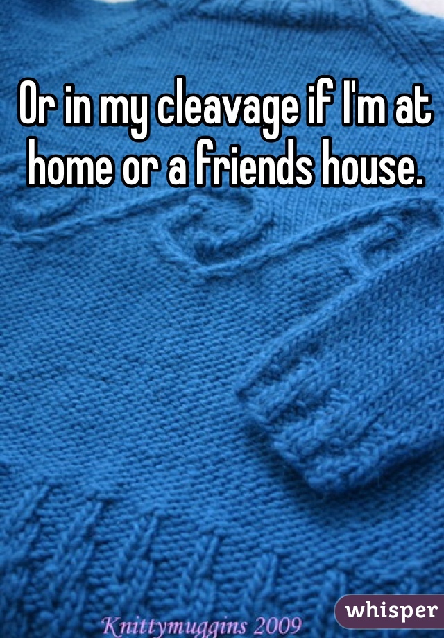 Or in my cleavage if I'm at home or a friends house. 