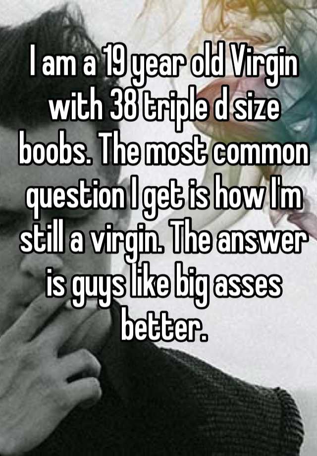 I am a 19 year old Virgin with 38 triple d size boobs. The most