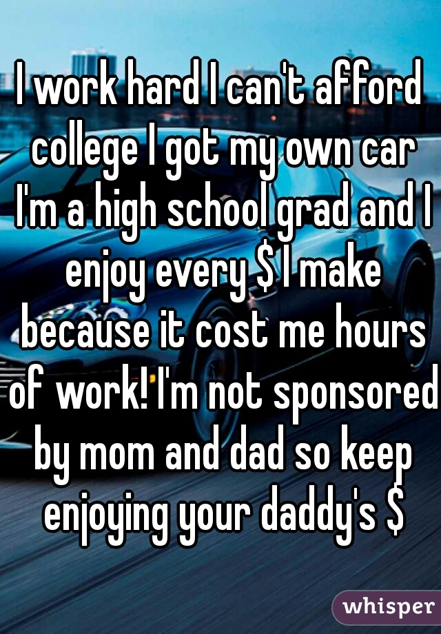 I work hard I can't afford college I got my own car I'm a high school grad and I enjoy every $ I make because it cost me hours of work! I'm not sponsored by mom and dad so keep enjoying your daddy's $
