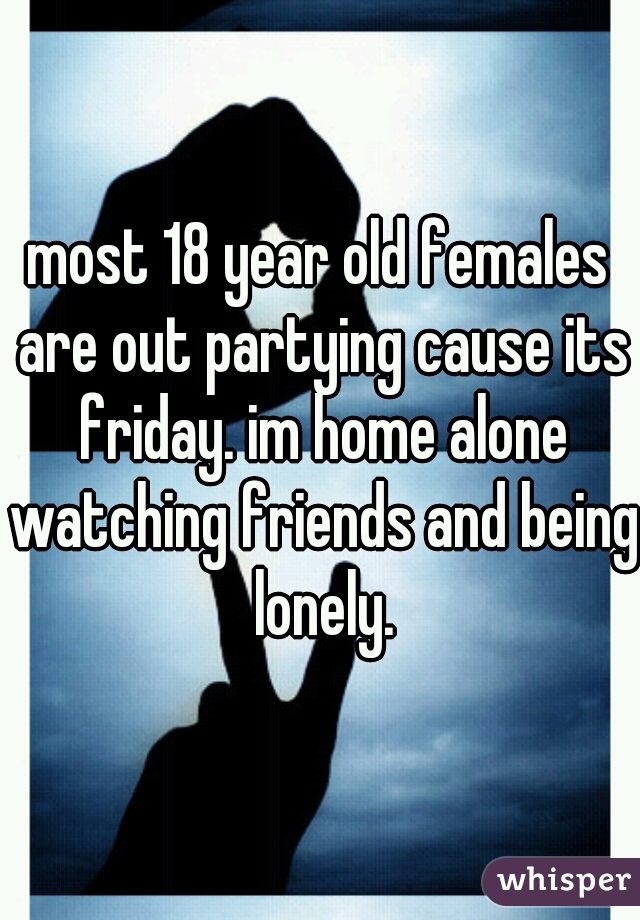 most 18 year old females are out partying cause its friday. im home alone watching friends and being lonely.