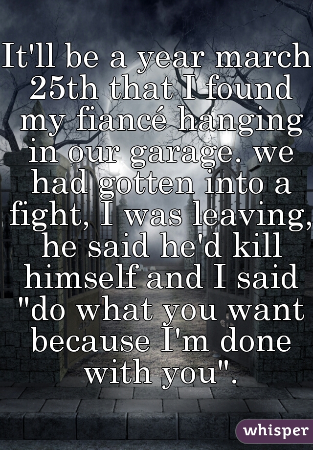 It'll be a year march 25th that I found my fiancé hanging in our garage. we had gotten into a fight, I was leaving, he said he'd kill himself and I said "do what you want because I'm done with you".