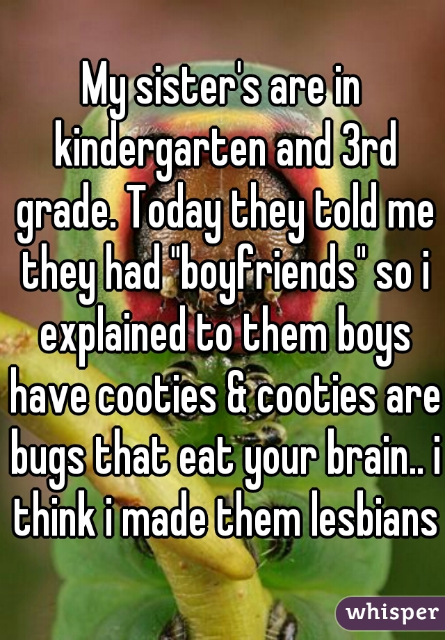 My sister's are in kindergarten and 3rd grade. Today they told me they had "boyfriends" so i explained to them boys have cooties & cooties are bugs that eat your brain.. i think i made them lesbians