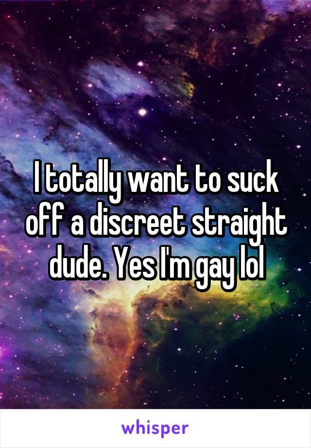 I totally want to suck off a discreet straight dude. Yes I'm gay lol