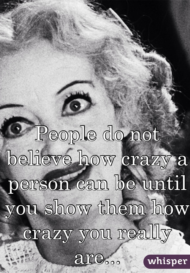 People do not believe how crazy a person can be until you show them how crazy you really are...