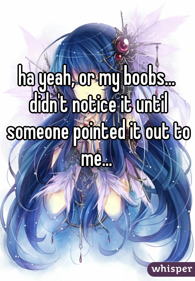 ha yeah, or my boobs... didn't notice it until someone pointed it out to me... 