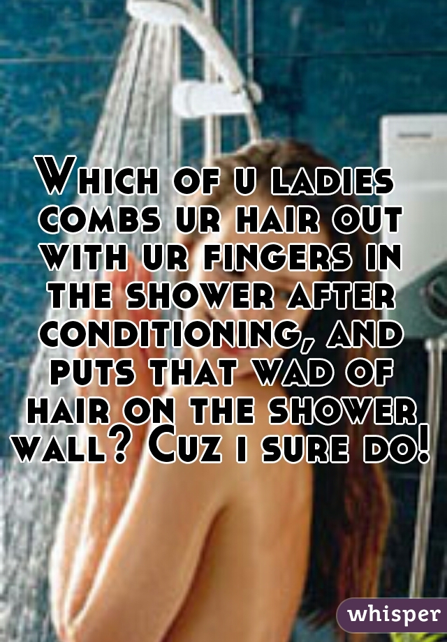 Which of u ladies combs ur hair out with ur fingers in the shower after conditioning, and puts that wad of hair on the shower wall? Cuz i sure do!