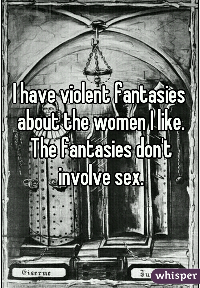 I have violent fantasies about the women I like. The fantasies don't involve sex.