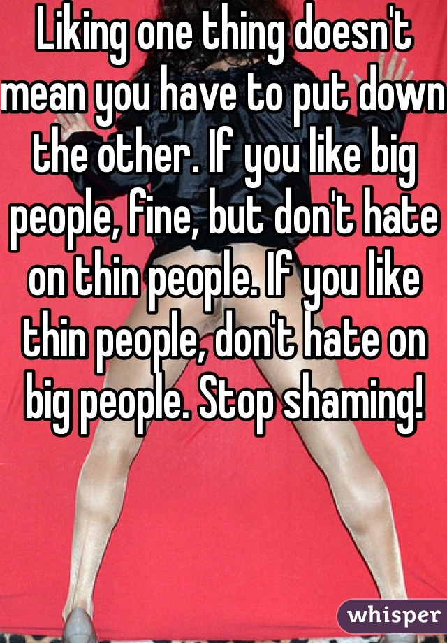 Liking one thing doesn't mean you have to put down the other. If you like big people, fine, but don't hate on thin people. If you like thin people, don't hate on big people. Stop shaming!
