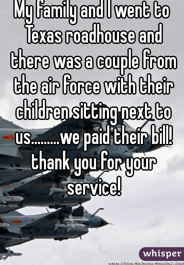 My family and I went to Texas roadhouse and there was a couple from the air force with their children sitting next to us.........we paid their bill! thank you for your service!