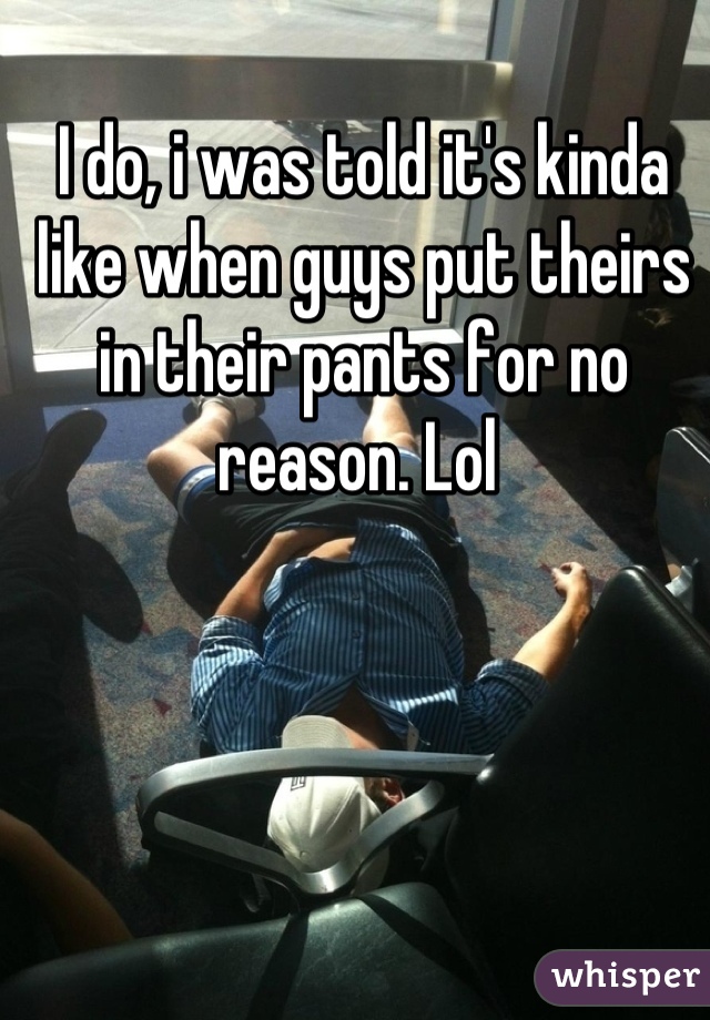 I do, i was told it's kinda like when guys put theirs in their pants for no reason. Lol 