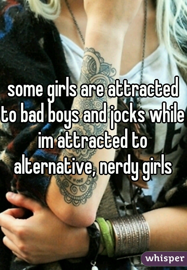 some girls are attracted to bad boys and jocks while im attracted to alternative, nerdy girls