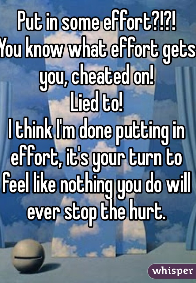 Put in some effort?!?!
You know what effort gets you, cheated on!
Lied to!
I think I'm done putting in effort, it's your turn to feel like nothing you do will ever stop the hurt.