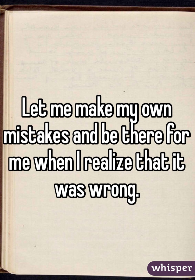 Let me make my own mistakes and be there for me when I realize that it was wrong. 